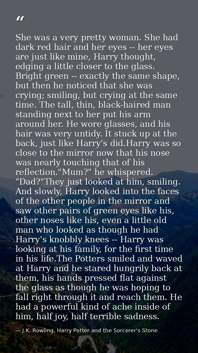 She was a very pretty woman. She had dark red hair and her eyes -- her eyes are just like mine, Harry thought, edging a  — J.K. Rowling, Harry Potter and the Sorcerer's Stone