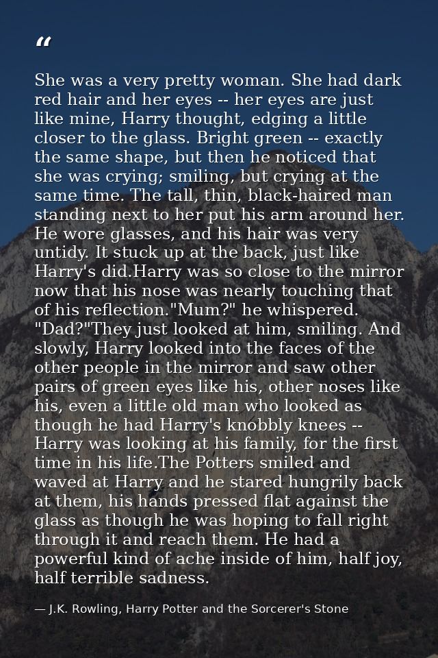 She was a very pretty woman. She had dark red hair and her eyes -- her eyes are just like mine, Harry thought, edging a  — J.K. Rowling, Harry Potter and the Sorcerer's Stone