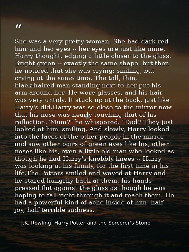 She was a very pretty woman. She had dark red hair and her eyes -- her eyes are just like mine, Harry thought, edging a  — J.K. Rowling, Harry Potter and the Sorcerer's Stone
