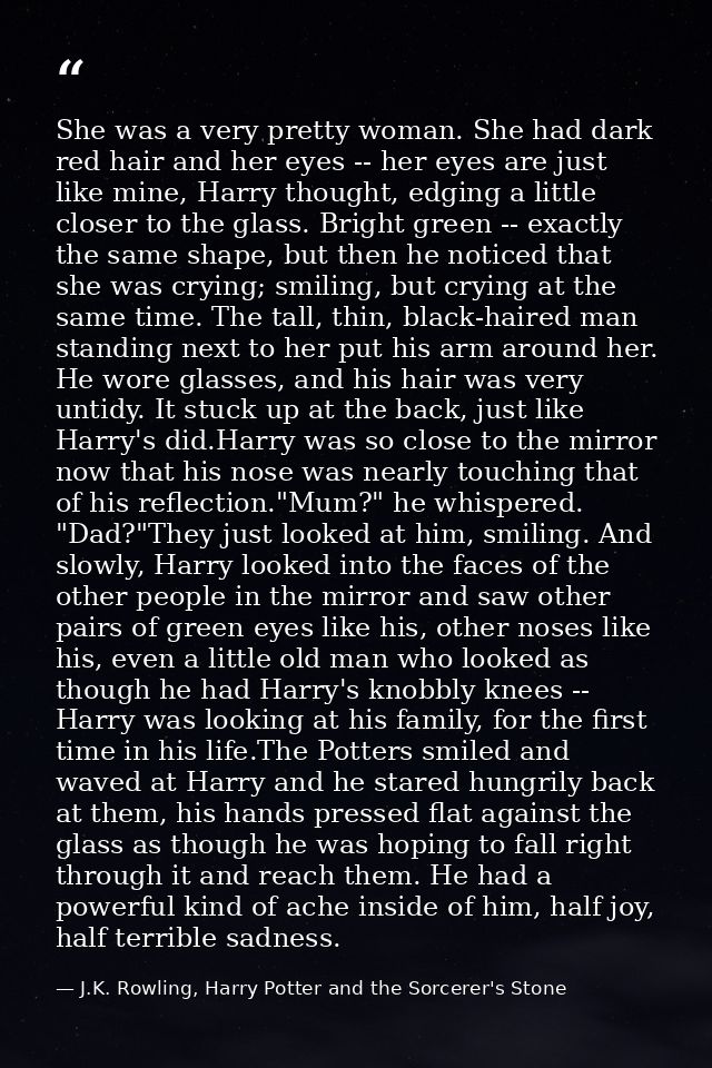 She was a very pretty woman. She had dark red hair and her eyes -- her eyes are just like mine, Harry thought, edging a  — J.K. Rowling, Harry Potter and the Sorcerer's Stone