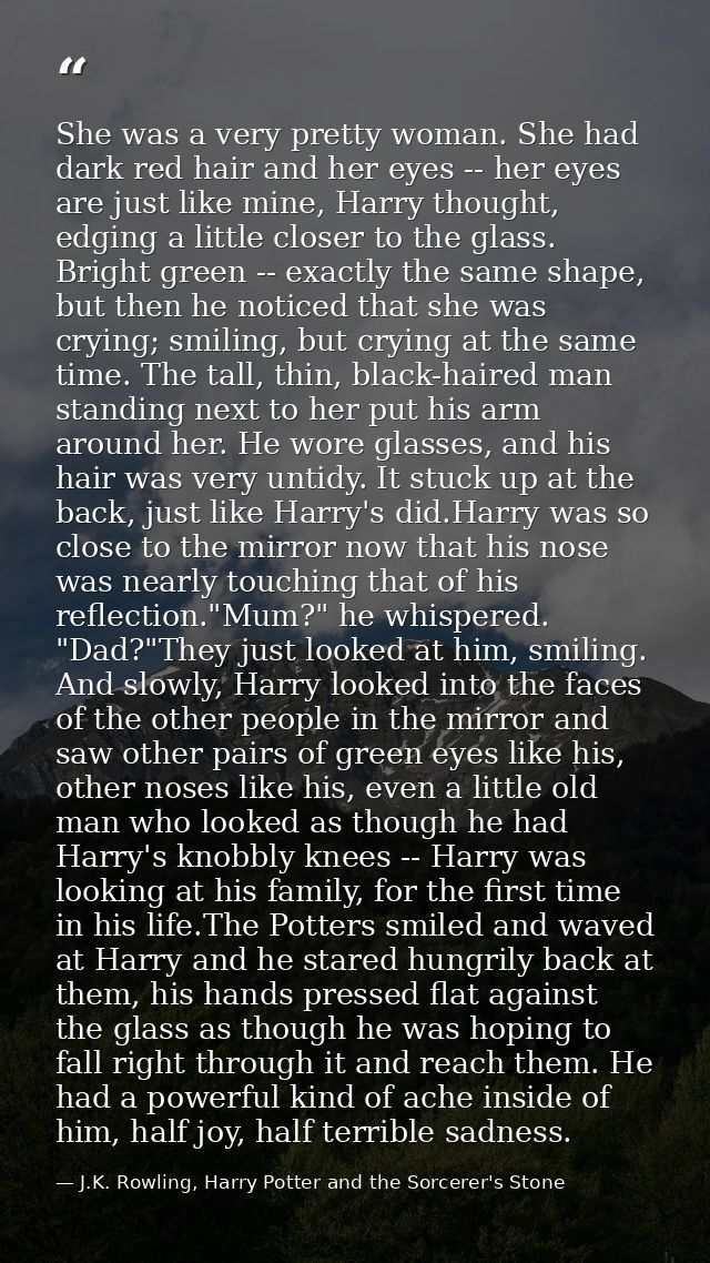 She was a very pretty woman. She had dark red hair and her eyes -- her eyes are just like mine, Harry thought, edging a  — J.K. Rowling, Harry Potter and the Sorcerer's Stone