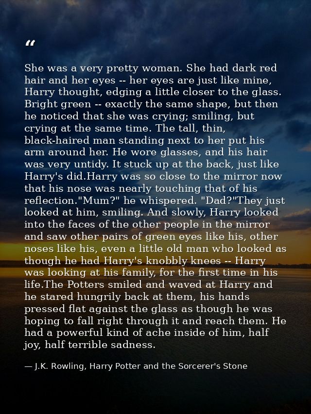 She was a very pretty woman. She had dark red hair and her eyes -- her eyes are just like mine, Harry thought, edging a  — J.K. Rowling, Harry Potter and the Sorcerer's Stone
