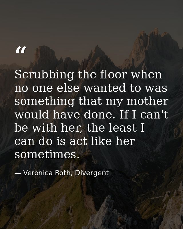 Scrubbing the floor when no one else wanted to was something that my mother would have done. If I can't be with her, the — Veronica Roth, Divergent