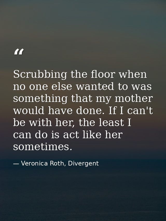 Scrubbing the floor when no one else wanted to was something that my mother would have done. If I can't be with her, the — Veronica Roth, Divergent