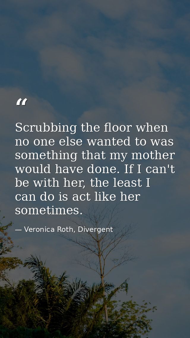 Scrubbing the floor when no one else wanted to was something that my mother would have done. If I can't be with her, the — Veronica Roth, Divergent