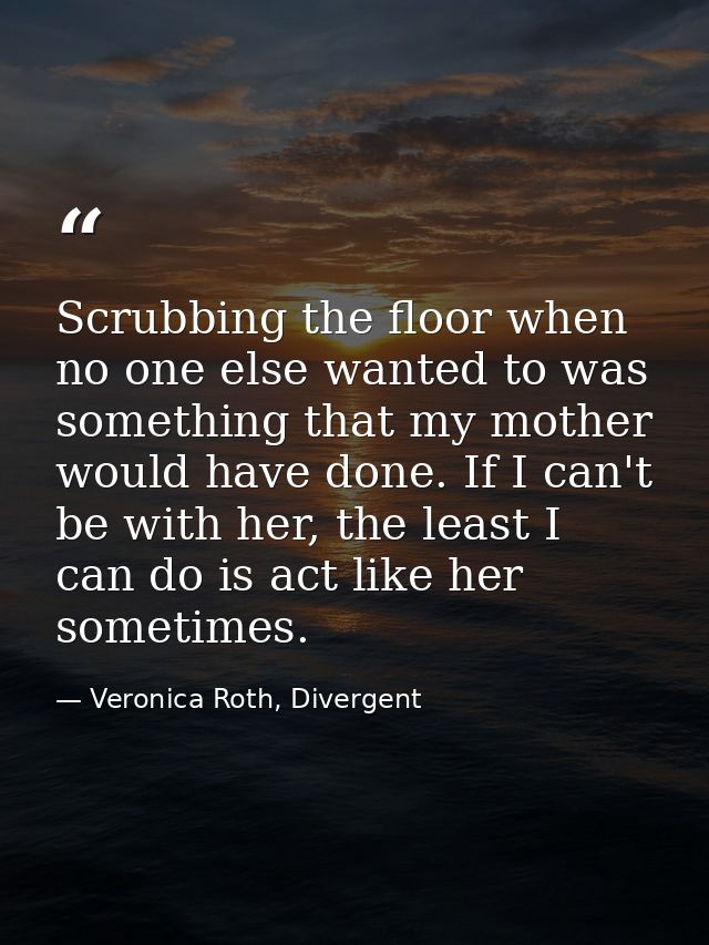 Scrubbing the floor when no one else wanted to was something that my mother would have done. If I can't be with her, the — Veronica Roth, Divergent