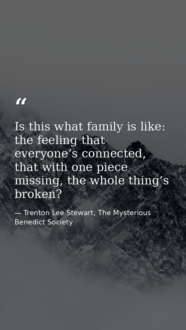 Is this what family is like: the feeling that everyone’s connected, that with one piece missing, the whole thing’s broke — Trenton Lee Stewart, The Mysterious Benedict Society