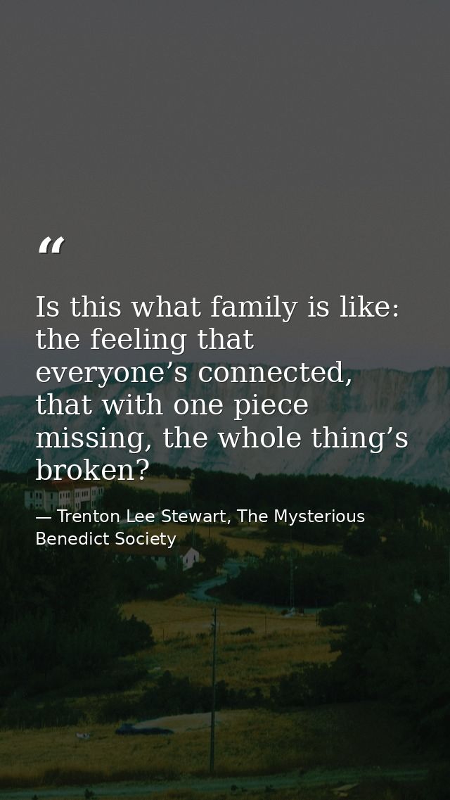 Is this what family is like: the feeling that everyone’s connected, that with one piece missing, the whole thing’s broke — Trenton Lee Stewart, The Mysterious Benedict Society