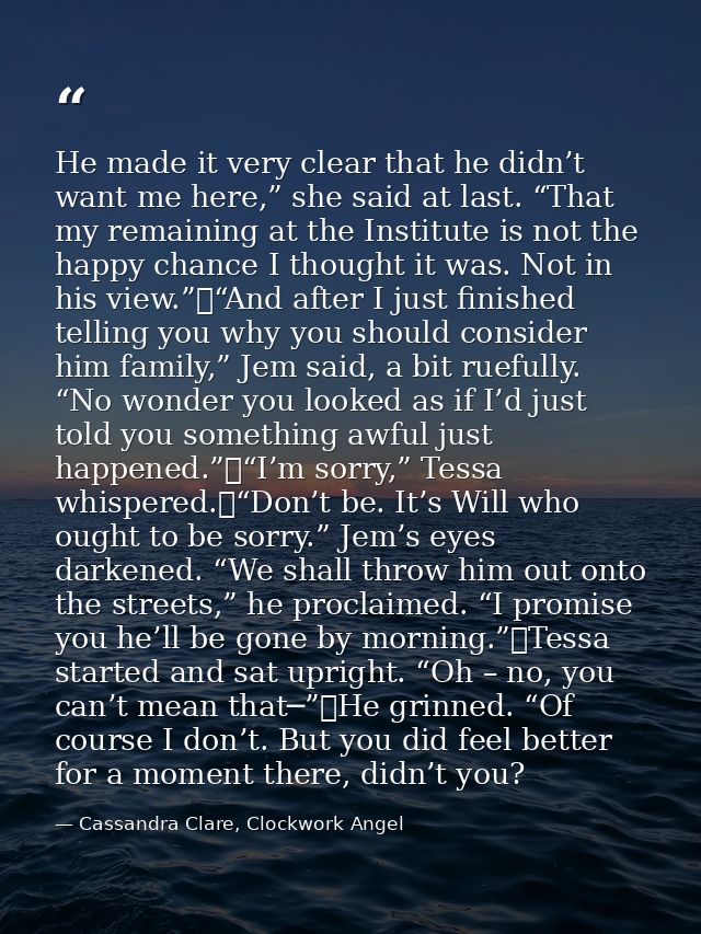He made it very clear that he didn’t want me here,” she said at last. “That my remaining at the Institute is not the hap — Cassandra Clare, Clockwork Angel