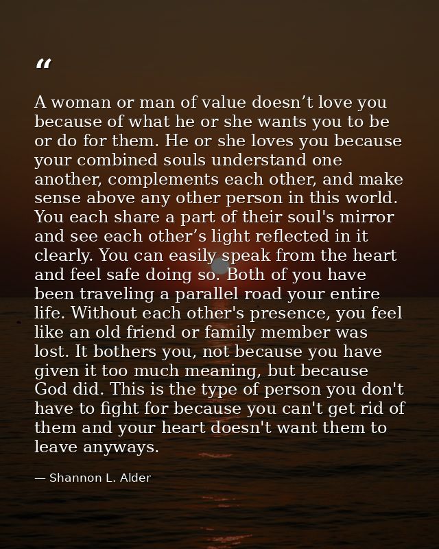 A woman or man of value doesn’t love you because of what he or she wants you to be or do for them. He or she loves you b — Shannon L. Alder