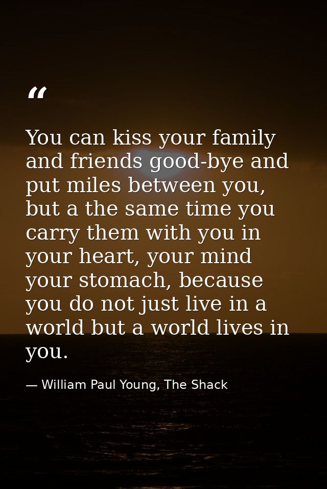 You can kiss your family and friends good-bye and put miles between you, but a the same time you carry them with you in  — William Paul Young, The Shack
