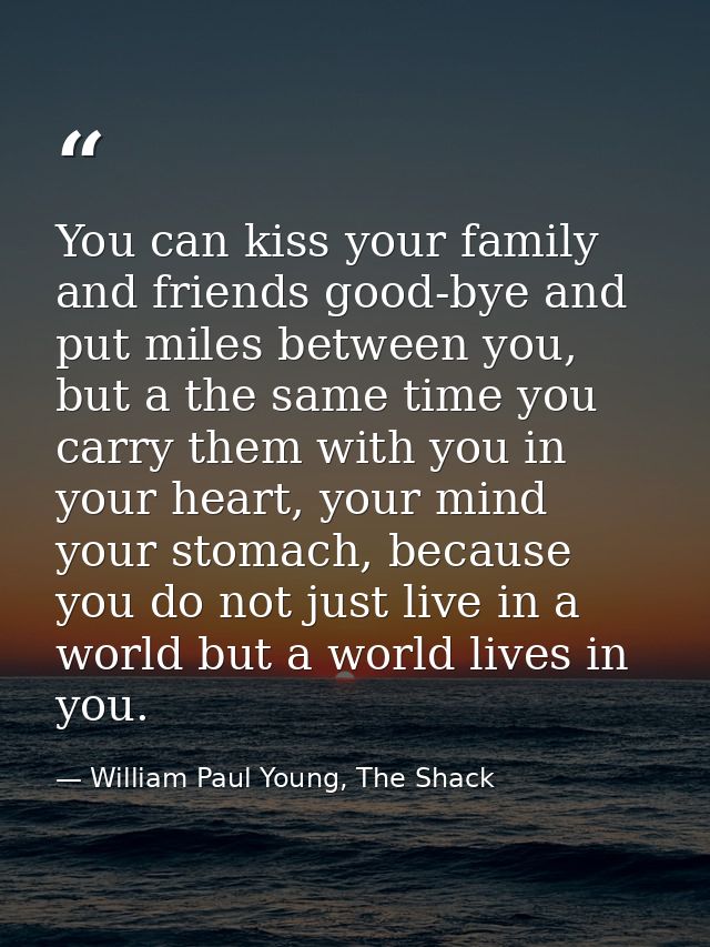 You can kiss your family and friends good-bye and put miles between you, but a the same time you carry them with you in  — William Paul Young, The Shack