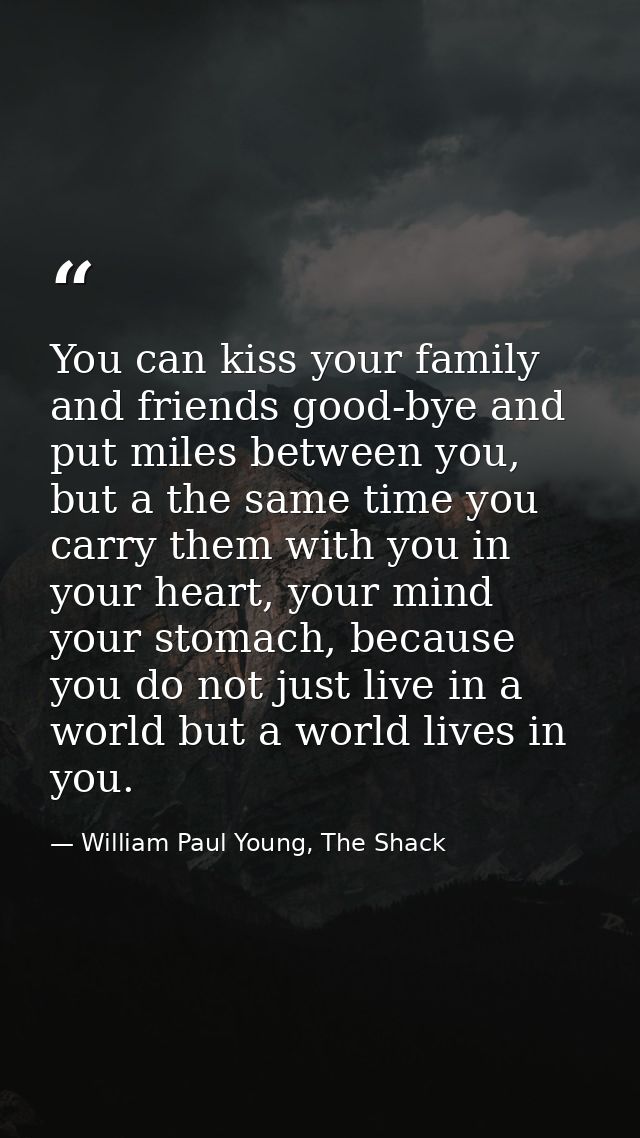 You can kiss your family and friends good-bye and put miles between you, but a the same time you carry them with you in  — William Paul Young, The Shack