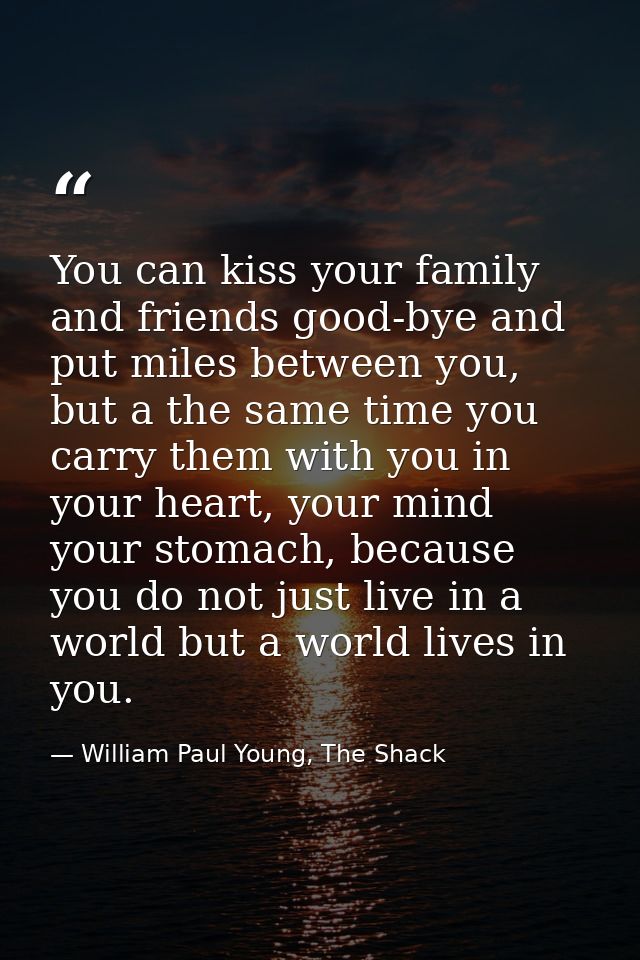 You can kiss your family and friends good-bye and put miles between you, but a the same time you carry them with you in  — William Paul Young, The Shack
