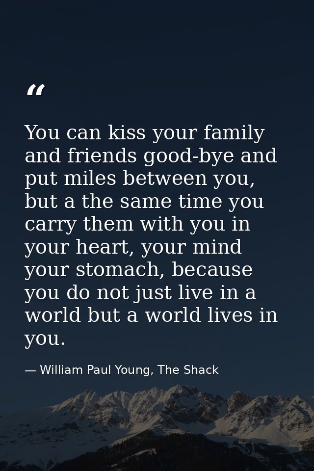 You can kiss your family and friends good-bye and put miles between you, but a the same time you carry them with you in  — William Paul Young, The Shack