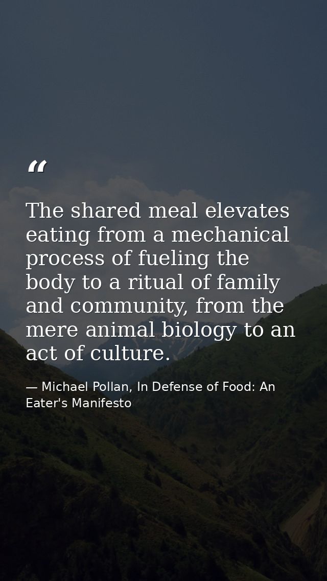The shared meal elevates eating from a mechanical process of fueling the body to a ritual of family and community, from  — Michael Pollan, In Defense of Food: An Eater's Manifesto