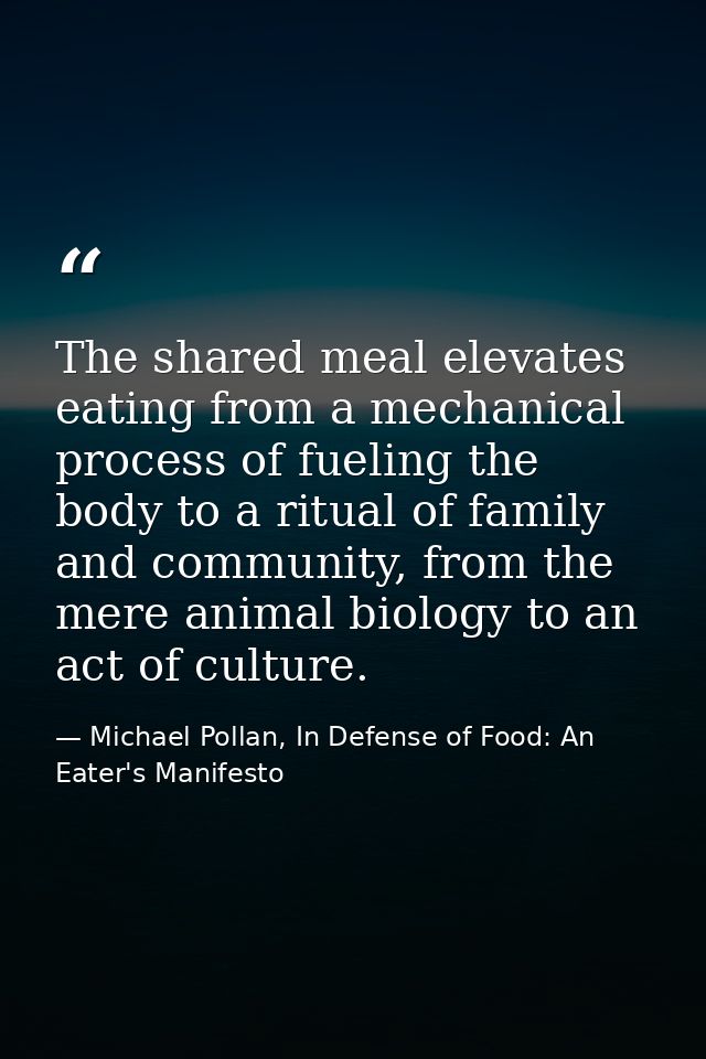 The shared meal elevates eating from a mechanical process of fueling the body to a ritual of family and community, from  — Michael Pollan, In Defense of Food: An Eater's Manifesto