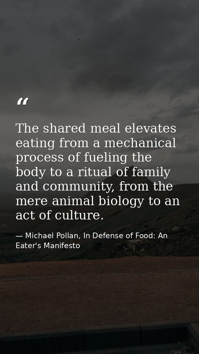 The shared meal elevates eating from a mechanical process of fueling the body to a ritual of family and community, from  — Michael Pollan, In Defense of Food: An Eater's Manifesto