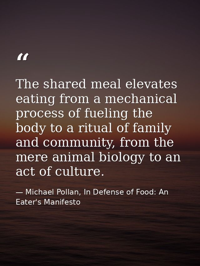 The shared meal elevates eating from a mechanical process of fueling the body to a ritual of family and community, from  — Michael Pollan, In Defense of Food: An Eater's Manifesto