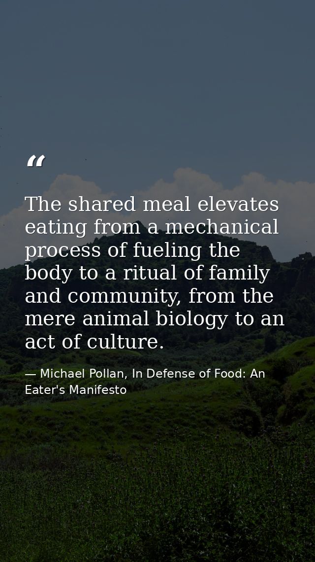 The shared meal elevates eating from a mechanical process of fueling the body to a ritual of family and community, from  — Michael Pollan, In Defense of Food: An Eater's Manifesto