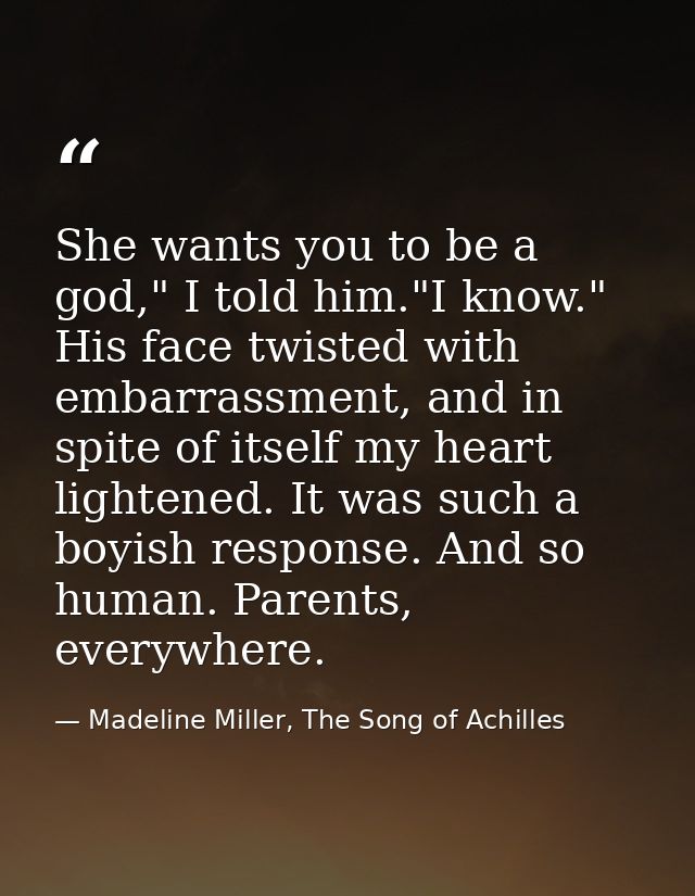She wants you to be a god," I told him."I know." His face twisted with embarrassment, and in spite of itself my heart li — Madeline Miller, The Song of Achilles