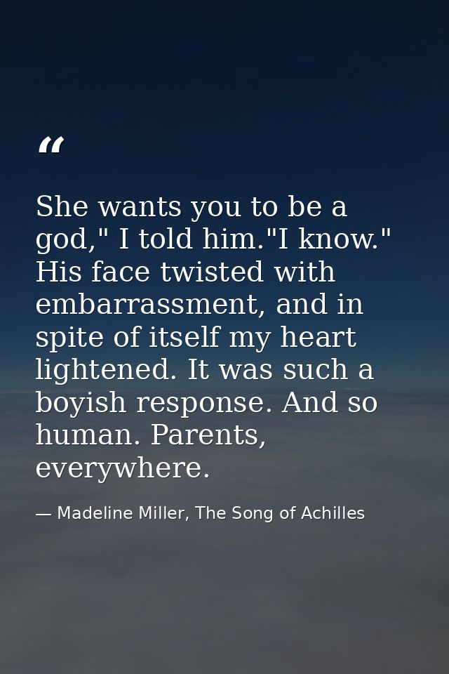 She wants you to be a god," I told him."I know." His face twisted with embarrassment, and in spite of itself my heart li — Madeline Miller, The Song of Achilles