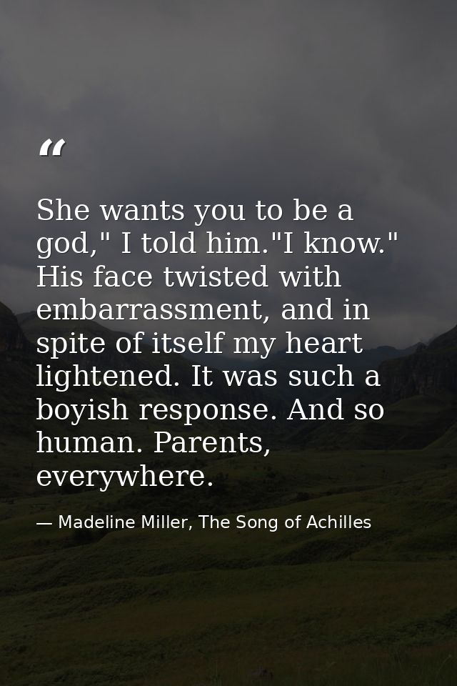 She wants you to be a god," I told him."I know." His face twisted with embarrassment, and in spite of itself my heart li — Madeline Miller, The Song of Achilles