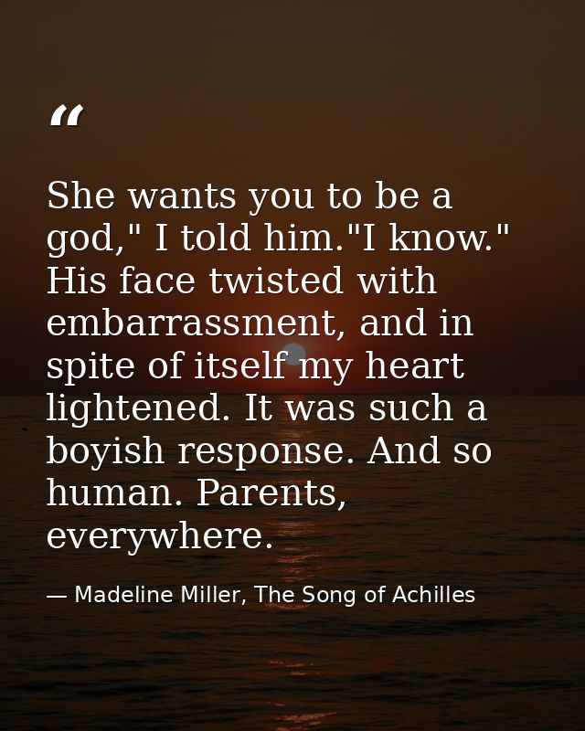 She wants you to be a god," I told him."I know." His face twisted with embarrassment, and in spite of itself my heart li — Madeline Miller, The Song of Achilles