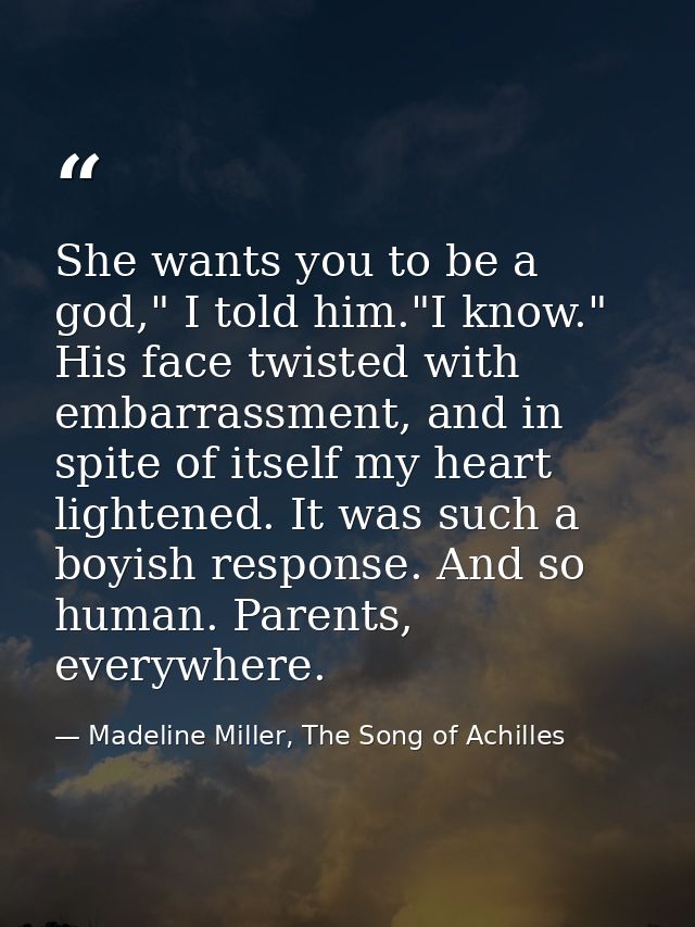She wants you to be a god," I told him."I know." His face twisted with embarrassment, and in spite of itself my heart li — Madeline Miller, The Song of Achilles