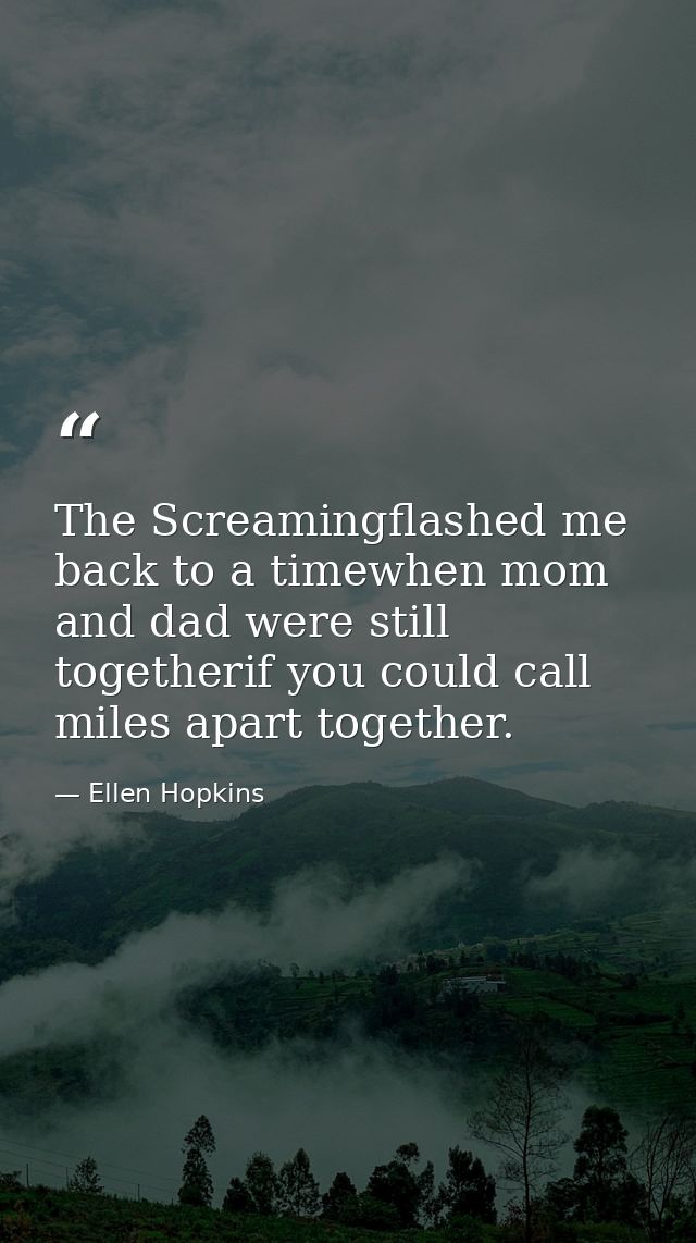 The Screamingflashed me back to a timewhen mom and dad were still togetherif you could call miles apart together. — Ellen Hopkins