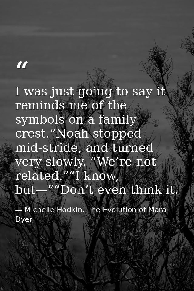 I was just going to say it reminds me of the symbols on a family crest.”Noah stopped mid-stride, and turned very slowly. — Michelle Hodkin, The Evolution of Mara Dyer
