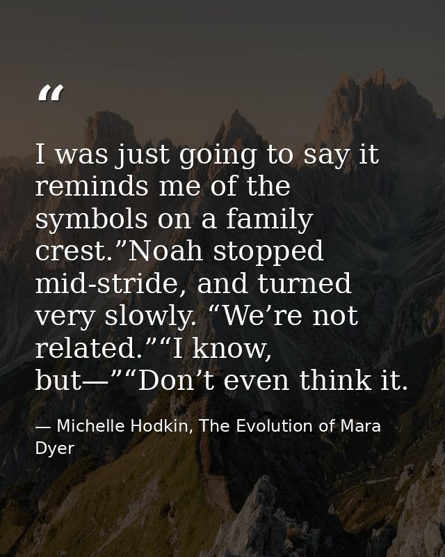 I was just going to say it reminds me of the symbols on a family crest.”Noah stopped mid-stride, and turned very slowly. — Michelle Hodkin, The Evolution of Mara Dyer