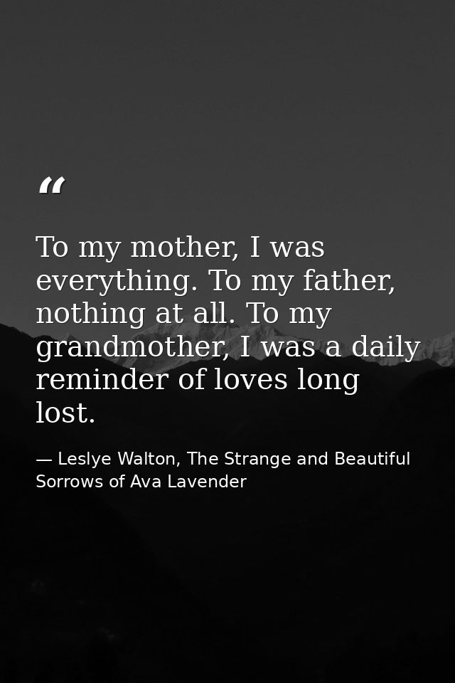 To my mother, I was everything. To my father, nothing at all. To my grandmother, I was a daily reminder of loves long lo — Leslye Walton, The Strange and Beautiful  Sorrows of Ava Lavender