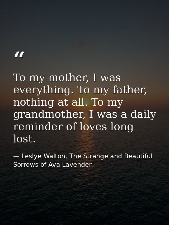 To my mother, I was everything. To my father, nothing at all. To my grandmother, I was a daily reminder of loves long lo — Leslye Walton, The Strange and Beautiful  Sorrows of Ava Lavender