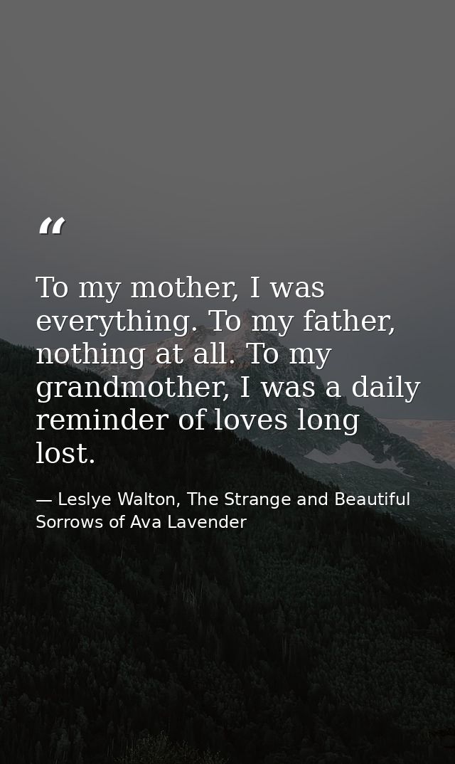 To my mother, I was everything. To my father, nothing at all. To my grandmother, I was a daily reminder of loves long lo — Leslye Walton, The Strange and Beautiful  Sorrows of Ava Lavender