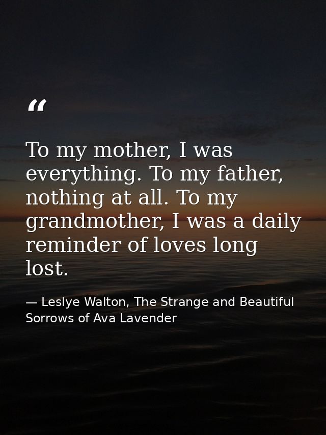 To my mother, I was everything. To my father, nothing at all. To my grandmother, I was a daily reminder of loves long lo — Leslye Walton, The Strange and Beautiful  Sorrows of Ava Lavender