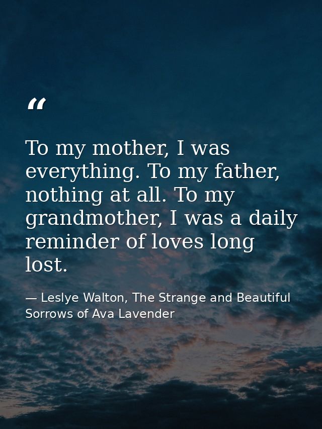 To my mother, I was everything. To my father, nothing at all. To my grandmother, I was a daily reminder of loves long lo — Leslye Walton, The Strange and Beautiful  Sorrows of Ava Lavender