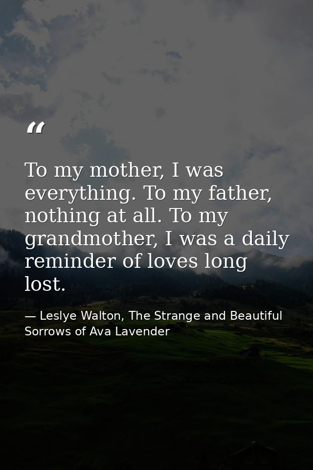 To my mother, I was everything. To my father, nothing at all. To my grandmother, I was a daily reminder of loves long lo — Leslye Walton, The Strange and Beautiful  Sorrows of Ava Lavender