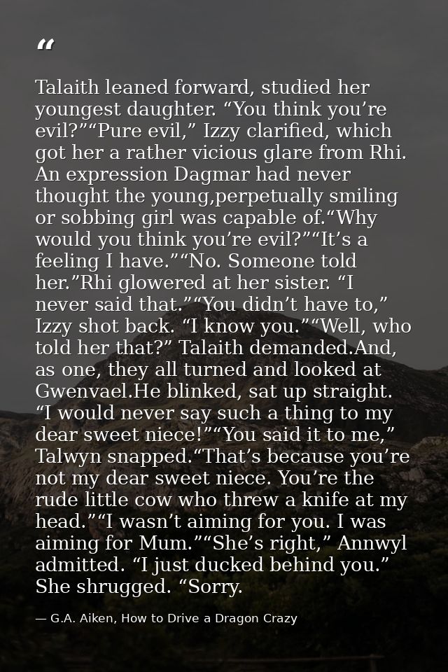 Talaith leaned forward, studied her youngest daughter. “You think you’re evil?”“Pure evil,” Izzy clarified, which got he — G.A. Aiken, How to Drive a Dragon Crazy