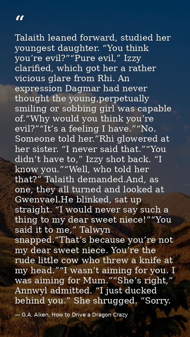 Talaith leaned forward, studied her youngest daughter. “You think you’re evil?”“Pure evil,” Izzy clarified, which got he — G.A. Aiken, How to Drive a Dragon Crazy