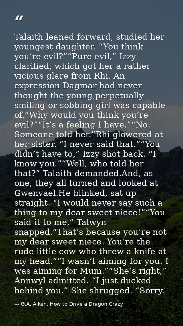 Talaith leaned forward, studied her youngest daughter. “You think you’re evil?”“Pure evil,” Izzy clarified, which got he — G.A. Aiken, How to Drive a Dragon Crazy
