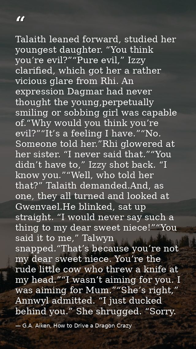 Talaith leaned forward, studied her youngest daughter. “You think you’re evil?”“Pure evil,” Izzy clarified, which got he — G.A. Aiken, How to Drive a Dragon Crazy