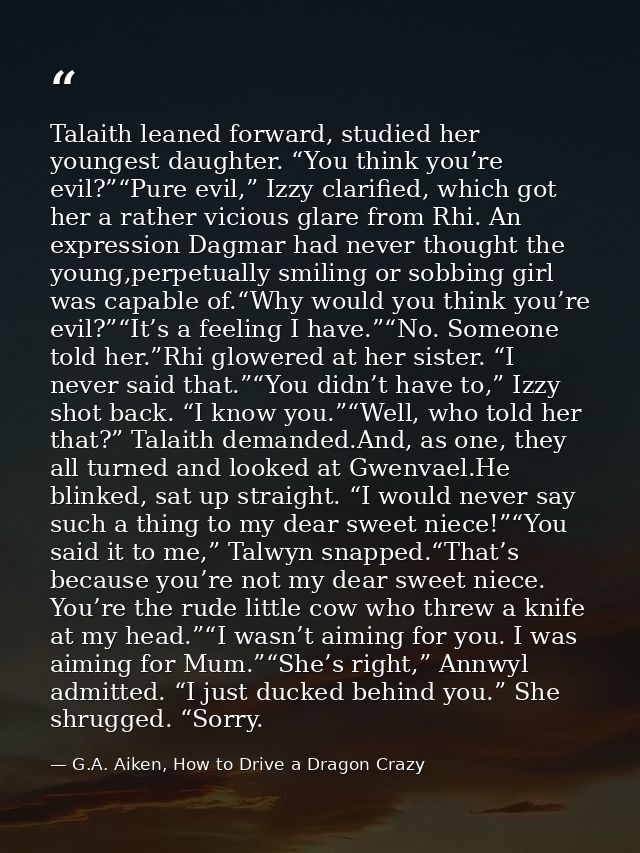 Talaith leaned forward, studied her youngest daughter. “You think you’re evil?”“Pure evil,” Izzy clarified, which got he — G.A. Aiken, How to Drive a Dragon Crazy