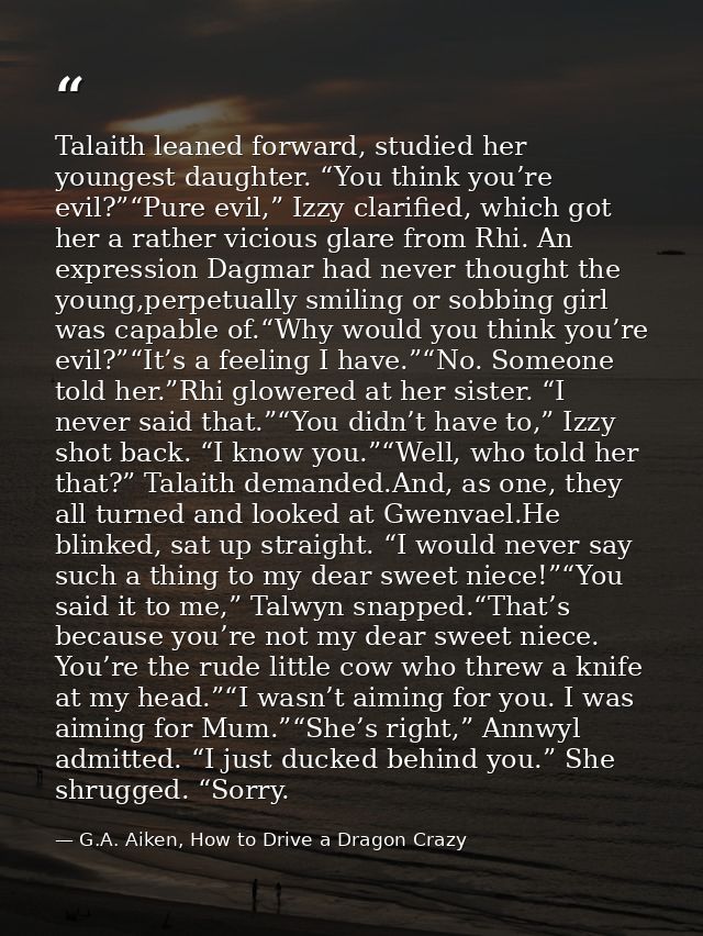 Talaith leaned forward, studied her youngest daughter. “You think you’re evil?”“Pure evil,” Izzy clarified, which got he — G.A. Aiken, How to Drive a Dragon Crazy