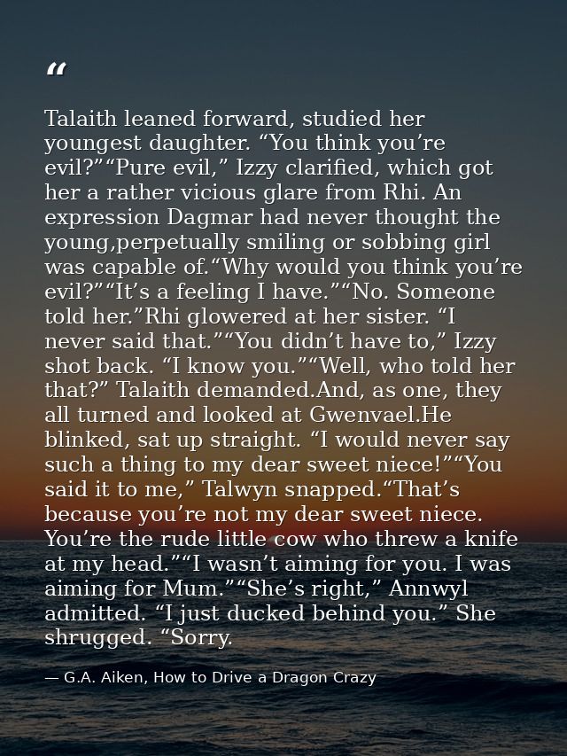 Talaith leaned forward, studied her youngest daughter. “You think you’re evil?”“Pure evil,” Izzy clarified, which got he — G.A. Aiken, How to Drive a Dragon Crazy