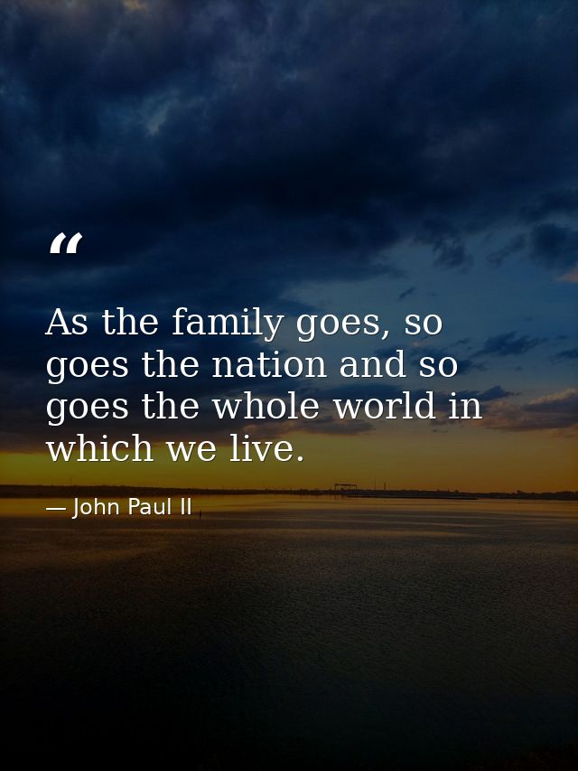 As the family goes, so goes the nation and so goes the whole world in which we live. — John Paul II
