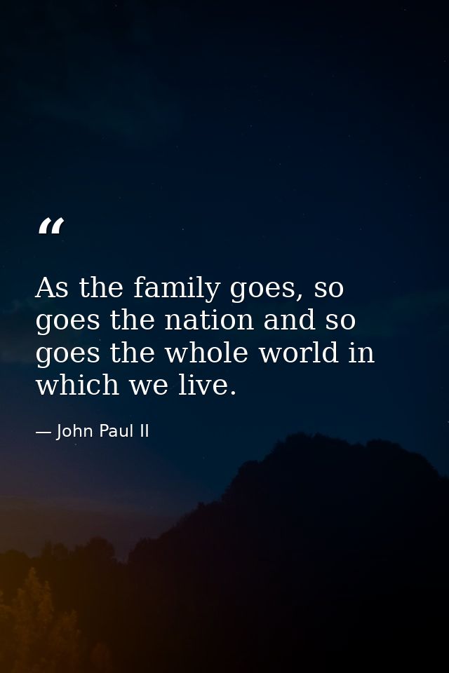 As the family goes, so goes the nation and so goes the whole world in which we live. — John Paul II