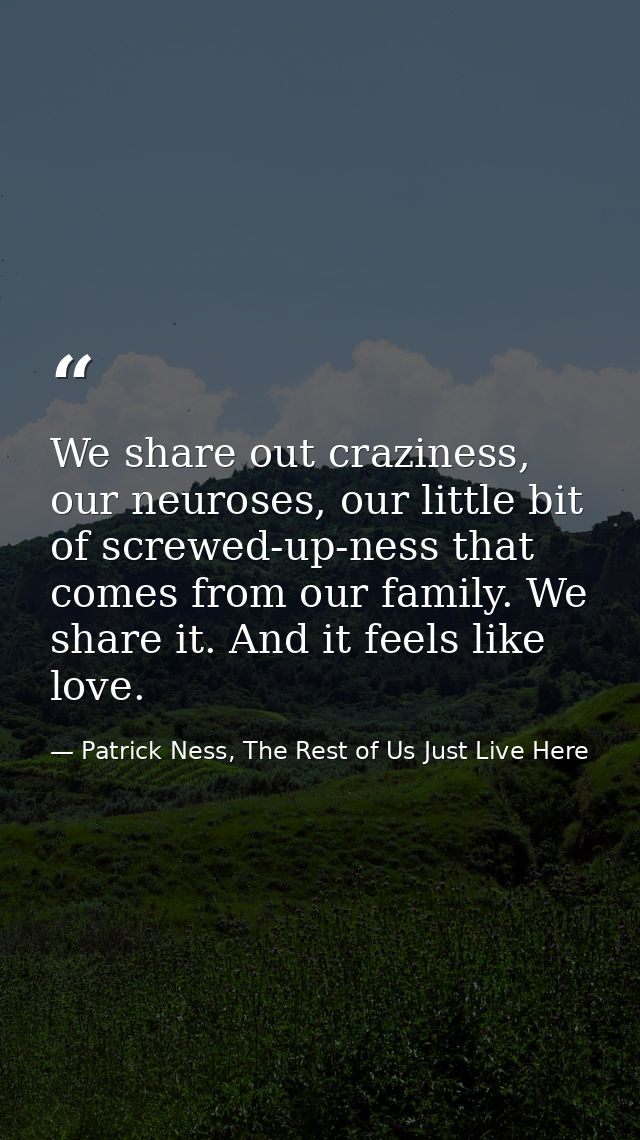 We share out craziness, our neuroses, our little bit of screwed-up-ness that comes from our family. We share it. And it  — Patrick Ness, The Rest of Us Just Live Here