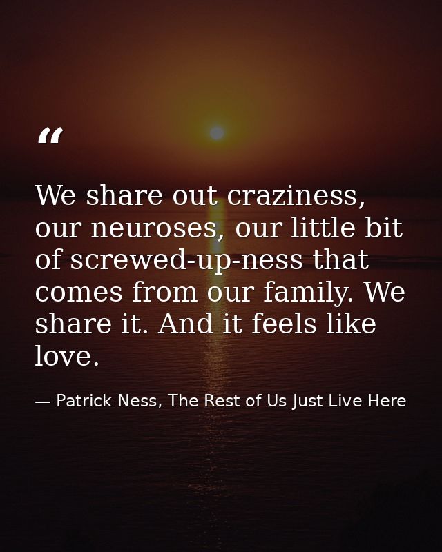 We share out craziness, our neuroses, our little bit of screwed-up-ness that comes from our family. We share it. And it  — Patrick Ness, The Rest of Us Just Live Here