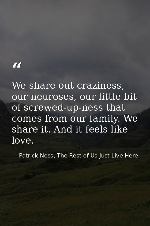 We share out craziness, our neuroses, our little bit of screwed-up-ness that comes from our family. We share it. And it  — Patrick Ness, The Rest of Us Just Live Here